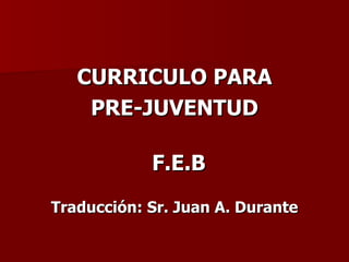 CURRICULO PARA
    PRE-JUVENTUD

            F.E.B
Traducción: Sr. Juan A. Durante
 