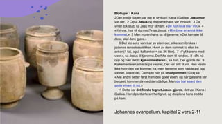 Johannes evangelium, kapittel 2 vers 2-11
Bryllupet i Kana
2Den tredje dagen var det et bryllup i Kana i Galilea. Jesu mor
var der. 2 Også Jesus og disiplene hans var innbudt. 3 Da
vinen tok slutt, sa Jesu mor til ham: «De har ikke mer vin.» 4
«Kvinne, hva vil du meg?» sa Jesus. «Min time er ennå ikke
kommet.» 5 Men moren hans sa til tjenerne: «Det han sier til
dere, skal dere gjøre.»
6 Det sto seks vannkar av stein der, slike som brukes i
jødenes renselsesskikker. Hvert av dem rommet to eller tre
anker (1 fat, også kalt anker = ca. 36 liter). 7 «Fyll karene med
vann», sa Jesus til tjenerne. De fylte dem til randen. 8 «Øs nå
opp og bær det til kjøkenmesteren», sa han. Det gjorde de. 9
Kjøkemesteren smakte på vannet. Det var blitt til vin. Han visste
ikke hvor den var kommet fra, men tjenerne som hadde øst opp
vannet, visste det. Da ropte han på brudgommen 10 og sa:
«Alle andre setter først fram den gode vinen, og når gjestene blir
beruset, kommer de med den dårlige. Men du har spart den
gode vinen til nå.»
11 Dette var det første tegnet Jesus gjorde, det var i Kana i
Galilea. Han åpenbarte sin herlighet, og disiplene hans trodde
på ham.
 