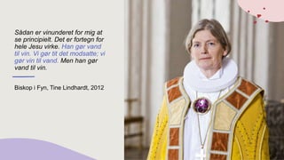 Sådan er vinunderet for mig at
se principielt. Det er fortegn for
hele Jesu virke. Han gør vand
til vin. Vi gør tit det modsatte; vi
gør vin til vand. Men han gør
vand til vin.
Biskop i Fyn, Tine Lindhardt, 2012
 