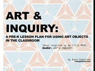 ART &
INQUIRY:
A PRE-K LESSON PLAN FOR USING ART OBJECTS
IN THE CLASSROOM
Ideas inspired by my first MOOC,
MoMA’s ART & INQUIRY.
by Kate Gukeisen
kategukeisen.com
 