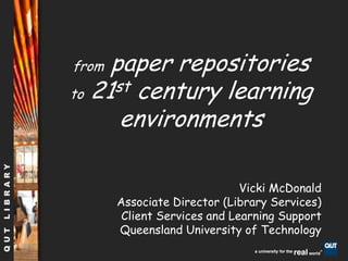 from paper repositories          to 21st century learning environments Vicki McDonald Associate Director (Library Services)  Client Services and Learning Support Queensland University of Technology 