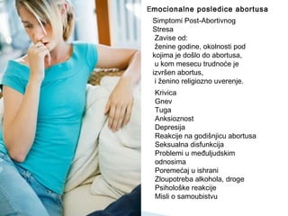 Krivica
Gnev
Tuga
Anksioznost
Depresija
Reakcije na godišnjicu abortusa
Seksualna disfunkcija
Problemi u međuljudskim
odnosima
Poremećaj u ishrani
Zloupotreba alkohola, droge
Psihološke reakcije
Misli o samoubistvu
Emocionalne posledice abortusa
Simptomi Post-Abortivnog
Stresa
Zavise od:
ženine godine, okolnosti pod
kojima je došlo do abortusa,
u kom mesecu trudnoće je
izvršen abortus,
i ženino religiozno uverenje.
 