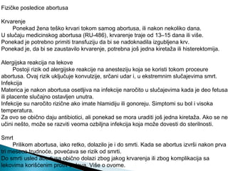 Fizičke posledice abortusa
Krvarenje
Ponekad žena teško krvari tokom samog abortusa, ili nakon nekoliko dana.
U slučaju medicinskog abortusa (RU-486), krvarenje traje od 13–15 dana ili više.
Ponekad je potrebno primiti transfuziju da bi se nadoknadila izgubljena krv.
Ponekad je, da bi se zaustavilo krvarenje, potrebna još jedna kiretaža ili histerektomija.
Alergijska reakcija na lekove
Postoji rizik od alergijske reakcije na anesteziju koja se koristi tokom proceure
abortusa. Ovaj rizik uključuje konvulzije, srčani udar i, u ekstremnim slučajevima smrt.
Infekcija
Materica je nakon abortusa osetljiva na infekcije naročito u slučajevima kada je deo fetusa
ili placente slučajno ostavljen unutra.
Infekcije su naročito rizične ako imate hlamidiju ili gonoreju. Simptomi su bol i visoka
temperatura.
Za ovo se obično daju antibiotici, ali ponekad se mora uraditi još jedna kiretaža. Ako se ne
učini nešto, može se razviti veoma ozbiljna infekcija koja može dovesti do sterilnosti.
Smrt
Prilikom abortusa, iako retko, dolazilo je i do smrti. Kada se abortus izvrši nakon prva
tri meseca trudnoće, povećava se rizik od smrti.
Do smrti usled abortusa obično dolazi zbog jakog krvarenja ili zbog komplikacija sa
lekovima korišćenim protiv bolova. Više o ovome.
 