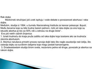 Rak dojke
Medicinski stručnjaci još uvek ispituju i vode debate o povezanosti abortusa i raka
dojke.
Međutim, studija iz 1994. u žurnalu Nacionalnog Instituta za kancer pokazuje: "
Među ženama koje su bile trudne barem jednom, rizik od raka dojke za one koje su
iskusile abortus je bio za 50% viši u odnosu na druge žene“ .
Evo još nekih važnih činjenica:
1. Izneti trudnoću do kraja pruža zaštitu od raka dojke koja izostane ako se trudnoća
okonča abortusom.
2. Abortus narušava prirodni proces razvoja dojki tako što naglo zaustavlja rast ćelija, što
ostavlja dojku sa suvišnim ćelijama koje mogu postati kancerogene.
3. Dvadesetsedam studija širom sveta, nezavisno jedna od druge, povezalo je abortus sa
rakom dojke.
 