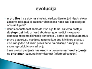  u prošlosti se abortus smatrao nedopuštenim, još Hipokratova
zakletva nalagala je da lekar "ženi nikad neće dati čepić koji će
odstraniti plod"
 danas dopuštenost skoro da više nije tema, ali tema postaju
dostupnost i sigurnost abortusa, gde medicinsko pravo
dominira zbog medicinskog konteksta u kome se dešava abortus
 pravo o abortusu manje se razume kao deo krivičnog prava, a
više kao jedno od ličnih prava žene da odlučuje o radjanju i o
svom reproduktivnom zdravlju
 žena u ulozi pacijenta ima osnovna prava na samoodredjenje i
na pristanak uz punu informisanost (informed consent)
 