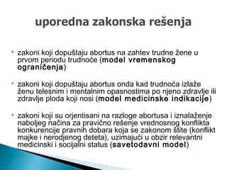  zakoni koji dopuštaju abortus na zahtev trudne žene u
prvom periodu trudnoće (model vremenskog
ograničenja)
 zakoni koji dopuštaju abortus onda kad trudnoća izlaže
ženu telesnim i mentalnim opasnostima po njeno zdravlje ili
zdravlje ploda koji nosi (model medicinske indikacije)
 zakoni koji su orjentisani na razloge abortusa i iznalaženje
naboljeg načina za pravično rešenje vrednosnog konflikta
konkurencije pravnih dobara koja se zakonom štite (konflikt
majke i nerodjenog deteta), uzimajući u obzir relevantni
medicinski i socijalni status (savetodavni model)
 