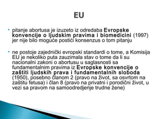  pitanje abortusa je izuzeto iz odredaba Evropske
konvencije o ljudskim pravima i biomedicini (1997)
jer nije bilo moguće postići konsenzus o tom pitanju
 ne postoje zajednički evropski standardi o tome, a Komisija
EU je nekoliko puta zauzimala stav o tome da li su
nacionalni zakoni o abortusu u saglasnosti sa
fundamentalnim pravima iz Evropske konvencije o
zaštiti ljudskih prava i fundamentalnih sloboda
(1950), posebno članom 2 (pravo na život, sa osvrtom na
zaštitu fetusa) i član 8 (pravo na privatni i porodični život, u
vezi sa pravom na samoodredjenje trudne žene)
 