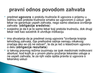  predmet ugovora o prekidu trudnoće ili ugovora o prijemu u
bolnicu radi prekida trudnoće smatra se ugovorom o usluzi gde
lekar ne garantuje uspeh zahvata, nego samo obećava izvršenje
zahvata (obligacija sredstva)
 svejedno je da li je to samo lekar koji prekida trudnoću, dok drugi
lekar radi kao savetnik ili utvrđuje indikaciju
 ima shvatanja da je predmet ovog ugovora "izvršenje krajnje
tehničkog zahvata, čije prethodne radnje nemaju nikakvog
značaja ako se cilj ne ostvari", te da je reč o klasičnom ugovoru
o delu (obligacija rezultata)
 iz takvog pravnog režima izuzimaju se ipak medicinski indikovani
abortusi, kod kojih je u prvom planu pružanje lekarske usluge a
ne uspeh zahvata, te za njih važe opšta pravila iz ugovora o
lekarskoj usluzi
 