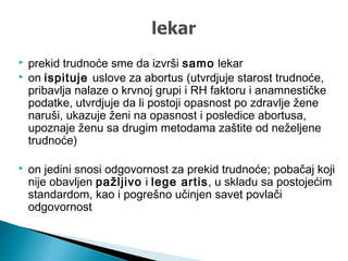  prekid trudnoće sme da izvrši samo lekar
 on ispituje uslove za abortus (utvrdjuje starost trudnoće,
pribavlja nalaze o krvnoj grupi i RH faktoru i anamnestičke
podatke, utvrdjuje da li postoji opasnost po zdravlje žene
naruši, ukazuje ženi na opasnost i posledice abortusa,
upoznaje ženu sa drugim metodama zaštite od neželjene
trudnoće)
 on jedini snosi odgovornost za prekid trudnoće; pobačaj koji
nije obavljen pažljivo i lege artis, u skladu sa postojećim
standardom, kao i pogrešno učinjen savet povlači
odgovornost
 