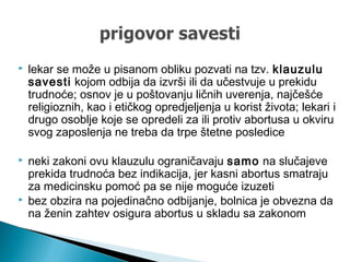  lekar se može u pisanom obliku pozvati na tzv. klauzulu
savesti kojom odbija da izvrši ili da učestvuje u prekidu
trudnoće; osnov je u poštovanju ličnih uverenja, najčešće
religioznih, kao i etičkog opredjeljenja u korist života; lekari i
drugo osoblje koje se opredeli za ili protiv abortusa u okviru
svog zaposlenja ne treba da trpe štetne posledice
 neki zakoni ovu klauzulu ograničavaju samo na slučajeve
prekida trudnoća bez indikacija, jer kasni abortus smatraju
za medicinsku pomoć pa se nije moguće izuzeti
 bez obzira na pojedinačno odbijanje, bolnica je obvezna da
na ženin zahtev osigura abortus u skladu sa zakonom
 