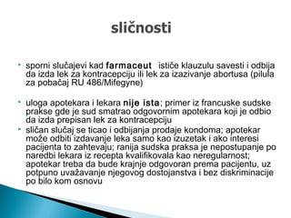  sporni slučajevi kad farmaceut ističe klauzulu savesti i odbija
da izda lek za kontracepciju ili lek za izazivanje abortusa (pilula
za pobačaj RU 486/Mifegyne)
 uloga apotekara i lekara nije ista; primer iz francuske sudske
prakse gde je sud smatrao odgovornim apotekara koji je odbio
da izda prepisan lek za kontracepciju
 sličan slučaj se ticao i odbijanja prodaje kondoma; apotekar
može odbiti izdavanje leka samo kao izuzetak i ako interesi
pacijenta to zahtevaju; ranija sudska praksa je nepostupanje po
naredbi lekara iz recepta kvalifikovala kao neregularnost;
apotekar treba da bude krajnje odgovoran prema pacijentu, uz
potpuno uvažavanje njegovog dostojanstva i bez diskriminacije
po bilo kom osnovu
 