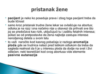  pacijent je neko ko poseduje prava i zbog toga pacijent treba da
bude ličnost
 samo kroz pristanak trudne žene lekar se ovlašćuje na abortus;
odluka je na njoj i ona načelno nije u obavezi da prihvati sve što
joj se predočava kao rizik, uključujući tu i zaštitu fetalnih interesa;
polazi se od pretpostavke da žena najbolje zastupa interese
nerodjenog deteta u svom telu
 to važi naročito kod kasnog pobačaja iz razloga anomalija
ploda gde se trudnica nalazi pred teškom odlukom da treba da
sagleda realnost da li je u interesu ploda da dodje na svet i živi
oštećen; neki teoretičari kod ovog abortusa vide elemente
pasivne eutanazije
 