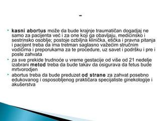  kasni abortus može da bude krajnje traumatičan dogadjaj ne
samo za pacijenta već i za one koji ga obavljaju, medicinsko i
sestrinsko osoblje; postoje ozbiljna klinička, etička i pravna pitanja
i pacijent treba da ima tretman saglasno važećim stručnim
vodičima i preporukama za te procedure, uz savet i podršku i pre i
posle zahvata
 za sve prekide trudnoće u vreme gestacije od više od 21 nedelje
izabrani metod treba da bude takav da osigurava da fetus bude
mrtvorodjen
 abortus treba da bude preduzet od strane za zahvat posebno
edukovanog i osposobljenog praktičara specijaliste ginekologije i
akušerstva
 