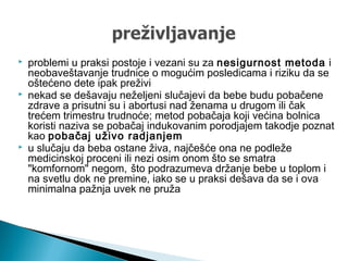  problemi u praksi postoje i vezani su za nesigurnost metoda i
neobaveštavanje trudnice o mogućim posledicama i riziku da se
oštećeno dete ipak preživi
 nekad se dešavaju neželjeni slučajevi da bebe budu pobačene
zdrave a prisutni su i abortusi nad ženama u drugom ili čak
trećem trimestru trudnoće; metod pobačaja koji većina bolnica
koristi naziva se pobačaj indukovanim porodjajem takodje poznat
kao pobačaj uživo radjanjem
 u slučaju da beba ostane živa, najčešće ona ne podleže
medicinskoj proceni ili nezi osim onom što se smatra
"komfornom" negom, što podrazumeva držanje bebe u toplom i
na svetlu dok ne premine, iako se u praksi dešava da se i ova
minimalna pažnja uvek ne pruža
 
