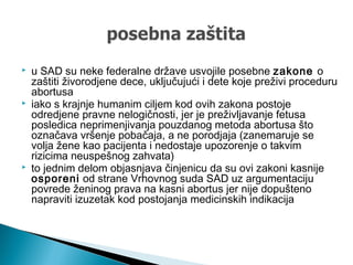  u SAD su neke federalne države usvojile posebne zakone o
zaštiti živorodjene dece, uključujući i dete koje preživi proceduru
abortusa
 iako s krajnje humanim ciljem kod ovih zakona postoje
odredjene pravne nelogičnosti, jer je preživljavanje fetusa
posledica neprimenjivanja pouzdanog metoda abortusa što
označava vršenje pobačaja, a ne porodjaja (zanemaruje se
volja žene kao pacijenta i nedostaje upozorenje o takvim
rizicima neuspešnog zahvata)
 to jednim delom objasnjava činjenicu da su ovi zakoni kasnije
osporeni od strane Vrhovnog suda SAD uz argumentaciju
povrede ženinog prava na kasni abortus jer nije dopušteno
napraviti izuzetak kod postojanja medicinskih indikacija
 