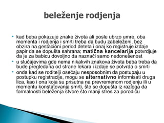  kad beba pokazuje znake života ali posle ubrzo umre, oba
momenta i rodjenja i smrti treba da budu zabeleženi, bez
obzira na gestacioni period deteta i onaj ko registruje izdaje
papir da se dopušta sahrana; matična kancelarija potvrdjuje
da je za babicu dovoljno da naznači samo nedonešenost
 u slučajevima gde nema nikakvih znakova života beba treba da
bude pregledana od strane lekara i izdaje se potvrda o smrti
 onda kad se roditelji osećaju nesposobnim da postupaju u
postupku registracije, mogu se alternativno informisati druga
lica, kao i ona koja su prisutna na prevremenom rodjenju ili u
momentu konstatovanja smrti, što se dopušta iz razloga da
formalnosti beleženja stvore što manji stres za porodicu
 