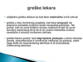  očigledna greška dešava se kad lekar nestručno izvrši zahvat
 greška u toku kontrolnog pregleda, kad lekar propusti da
prepozna preostalu trudnoću posle neuspelog pobačaja; Na
primer, kad ne izvrši brižljivo reviziju materice ili kad ne uzme
dovoljno aspiriranog tkiva da bi se, putem histološke analize,
osvedočio o stručno izvršenom zahvatu
 greška lekara postoji i kad nepropisno postupa u okviru davanja
saveta, obaveštavanja ili utvrđivanja indikacije za pobačaj, usled
čega dođe do neopravdanog abortusa ili do propuštanja
indikovanog abortusa
 