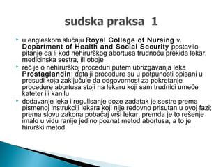  u engleskom slučaju Royal College of Nursing v.
Department of Health and Social Security postavilo
pitanje da li kod nehirurškog abortusa trudnoću prekida lekar,
medicinska sestra, ili oboje
 reč je o nehirurškoj proceduri putem ubrizgavanja leka
Prostaglandin; detalji procedure su u potpunosti opisani u
presudi koja zaključuje da odgovornost za pokretanje
procedure abortusa stoji na lekaru koji sam trudnici umeće
kateter ili kanilu
 dodavanje leka i regulisanje doze zadatak je sestre prema
pismenoj instrukciji lekara koji nije redovno prisutan u ovoj fazi;
prema slovu zakona pobačaj vrši lekar, premda je to rešenje
imalo u vidu ranije jedino poznat metod abortusa, a to je
hirurški metod
 