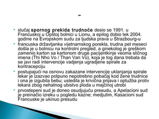  slučaj spornog prekida trudnoće desio se 1991. u
Francuskoj u Opštoj bolnici u Lionu, a epilog dobio tek 2004.
godine na Evropskom sudu za ljudska prava u Strazbourg-u
 francuska državljanka vijetnamskog porekla, trudna pet meseci
došla je u bolnicu na kontrolni pregled, a ginekolog je greškom
zamenio karton sa kartonom druge pacijentkinje veoma sličnog
imena (Thi Nho Vo / Than Van Vo), koja je tog dana trebala da
se javi radi intervencije vadjenja ugradjene spirale za
kontracepciju
 postupajući na osnovu zakazane intervencije uklanjanja spirale
lekar je izazvao potpuno nepotrebno pobačaj kod žene trudnice
i ona je izgubila bebu; usledila je krivična prijava i optužba protiv
lekara zbog nehatnog ubistvo ploda u majčinoj utrobi
 prvostepeni sud je doneo osudjujuću presudu, a Apelacioni sud
je preinačio izreku u pogledu kazne; medjutim, Kasacioni sud
Francuske je ukinuo presudu
 