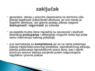  generalno, danas u pravnim raspravama ne dominira više
pitanje legalnosti (zakonitosti) abortusa, jer sve manje je
ilegalnih abortusa, već glavna postaju pitanja njegove
dostupnosti i sigurnosti po zdravlje
 sa aspekta trudne žene najvažniji su savesnost i stučnost
lekarskog postupanja i otklanjanje mogućih rizika koji prate
samu intervenciju kasnog pobačaja
 sva razmatranja su kompleksna jer se na njima prelamaju
pitanja medicinsko-pravnog konteksta, reproduktivnog zdravlja,
pitanja poštovanja reproduktivnih prava žene, kao i njenih
prava po osnovu statusa pacijenta putem odgovarajuće
regulative i pravne prakse
 