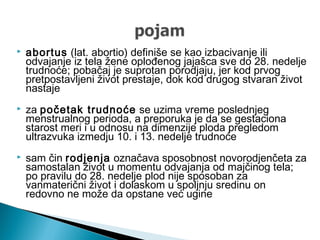  abortus (lat. abortio) definiše se kao izbacivanje ili
odvajanje iz tela žene oplođenog jajašca sve do 28. nedelje
trudnoće; pobačaj je suprotan porodjaju, jer kod prvog
pretpostavljeni život prestaje, dok kod drugog stvaran život
nastaje
 za početak trudnoće se uzima vreme poslednjeg
menstrualnog perioda, a preporuka je da se gestaciona
starost meri i u odnosu na dimenzije ploda pregledom
ultrazvuka izmedju 10. i 13. nedelje trudnoće
 sam čin rodjenja označava sposobnost novorodjenčeta za
samostalan život u momentu odvajanja od majčinog tela;
po pravilu do 28. nedelje plod nije sposoban za
vanmaterični život i dolaskom u spoljnju sredinu on
redovno ne može da opstane već ugine
 