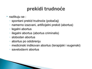  razlikuju se :
◦ spontani prekid trudnoće (pobačaj)
◦ namerno izazvani, artificijelni prekid (abortus)
◦ legalni abortus
◦ ilegalni abortus (abortus criminalis)
◦ slobodan abortus
◦ abortus po odobrenju
◦ medicinski indikovan abortus (terapijski i eugenski)
◦ savetodavni abortus
 