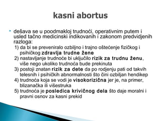  dešava se u poodmakloj trudnoći, operativnim putem i
usled tačno medicinski indikovanih i zakonom predvidjenih
razloga:
1) da bi se preveniralo ozbiljno i trajno oštećenje fizičkog i
psihičkog zdravlja trudne žene
2) nastavljanje trudnoće bi uključilo rizik za trudnu ženu,
više nego ukoliko trudnoća bude prekinuta
3) postoji znatan rizik za dete da po rodjenju pati od takvih
telesnih i psihičkih abnormalnosti što čini ozbiljan hendikep
4) trudnoća koja se vodi je visokorizična jer je, na primer,
blizanačka ili višestruka
5) trudnoća je posledica krivičnog dela što daje moralni i
pravni osnov za kasni prekid
 