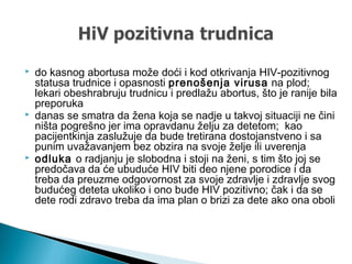  do kasnog abortusa može doći i kod otkrivanja HIV-pozitivnog
statusa trudnice i opasnosti prenošenja virusa na plod;
lekari obeshrabruju trudnicu i predlažu abortus, što je ranije bila
preporuka
 danas se smatra da žena koja se nadje u takvoj situaciji ne čini
ništa pogrešno jer ima opravdanu želju za detetom; kao
pacijentkinja zaslužuje da bude tretirana dostojanstveno i sa
punim uvažavanjem bez obzira na svoje želje ili uverenja
 odluka o radjanju je slobodna i stoji na ženi, s tim što joj se
predočava da će ubuduće HIV biti deo njene porodice i da
treba da preuzme odgovornost za svoje zdravlje i zdravlje svog
budućeg deteta ukoliko i ono bude HIV pozitivno; čak i da se
dete rodi zdravo treba da ima plan o brizi za dete ako ona oboli
 