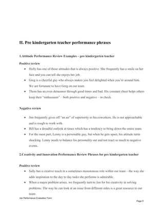 II. Pre kindergarten teacher performance phrases
1.Attitude Performance Review Examples – pre kindergarten teacher
Positive review
• Holly has one of those attitudes that is always positive. She frequently has a smile on her
face and you can tell she enjoys her job.
• Greg is a cheerful guy who always makes you feel delighted when you’re around him.
We are fortunate to have Greg on our team.
• Thom has an even demeanor through good times and bad. His constant cheer helps others
keep their “enthusiasm” – both positive and negative – in check.
Negative review
• Jim frequently gives off “an air” of superiority to his coworkers. He is not approachable
and is rough to work with.
• Bill has a dreadful outlook at times which has a tendency to bring down the entire team.
• For the most part, Lenny is a personable guy, but when he gets upset, his attitude turns
shocking. Lenny needs to balance his personality out and not react so much to negative
events.
2.Creativity and Innovation Performance Review Phrases for pre kindergarten teacher
Positive review
• Sally has a creative touch in a sometimes monotonous role within our team – the way she
adds inspiration to the day to day tasks she performs is admirable.
• When a major problem arises, we frequently turn to Jon for his creativity in solving
problems. The way he can look at an issue from different sides is a great resource to our
team.
Job Performance Evaluation Form
Page 8
 