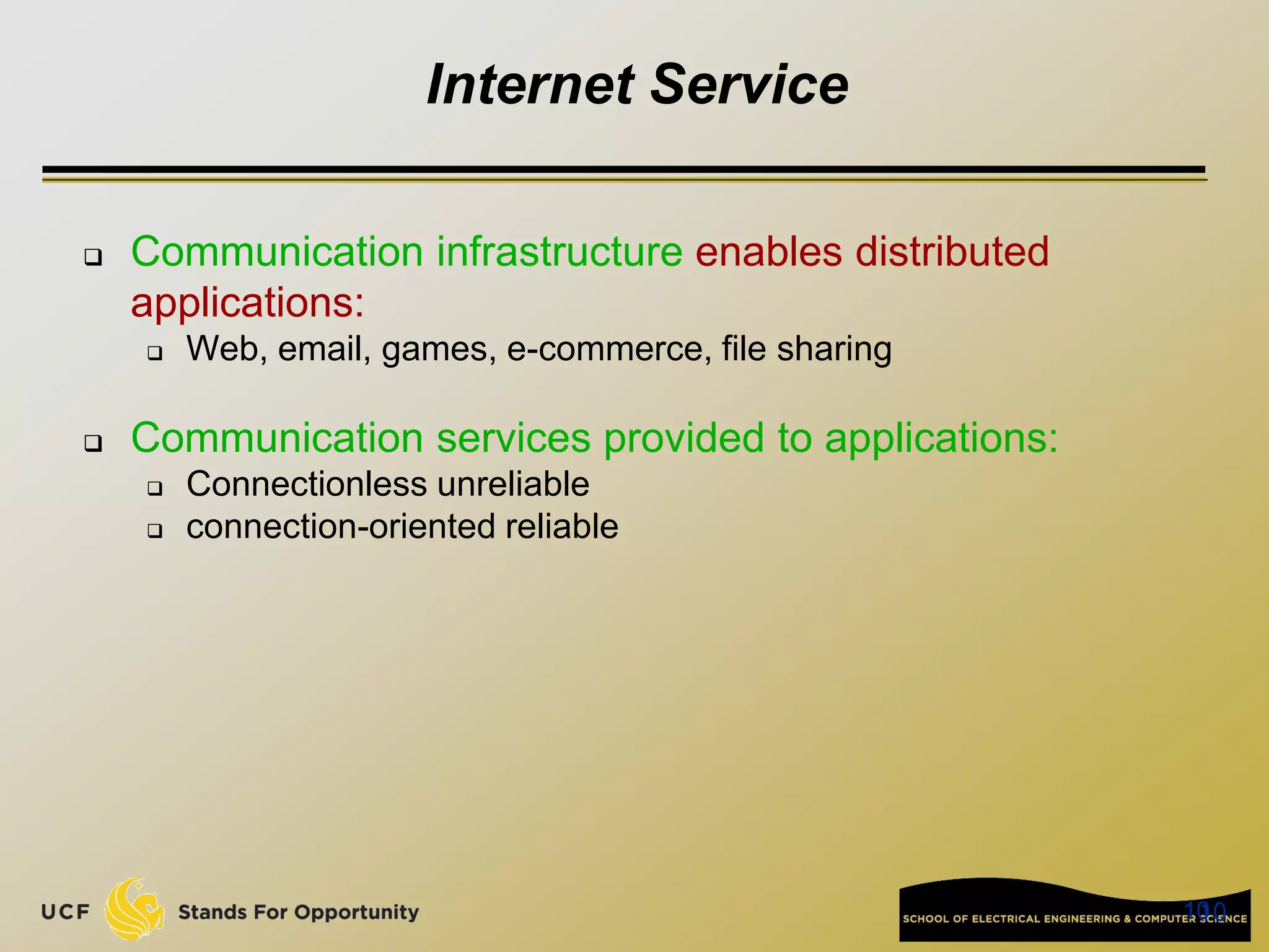 10
10
Internet Service
 Communication infrastructure enables distributed
applications:
 Web, email, games, e-commerce, file sharing
 Communication services provided to applications:
 Connectionless unreliable
 connection-oriented reliable
 