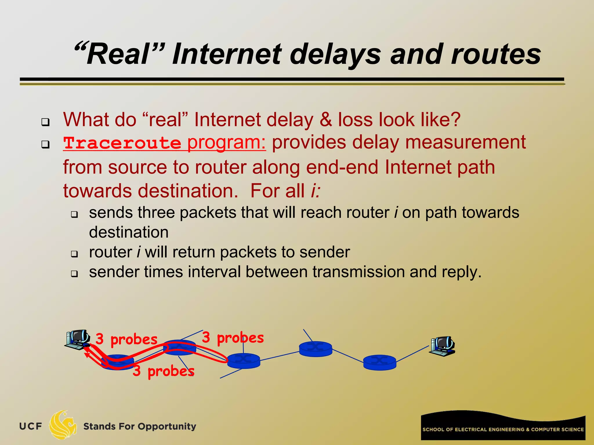 “Real” Internet delays and routes
 What do “real” Internet delay & loss look like?
 Traceroute program: provides delay measurement
from source to router along end-end Internet path
towards destination. For all i:
 sends three packets that will reach router i on path towards
destination
 router i will return packets to sender
 sender times interval between transmission and reply.
3 probes
3 probes
3 probes
 