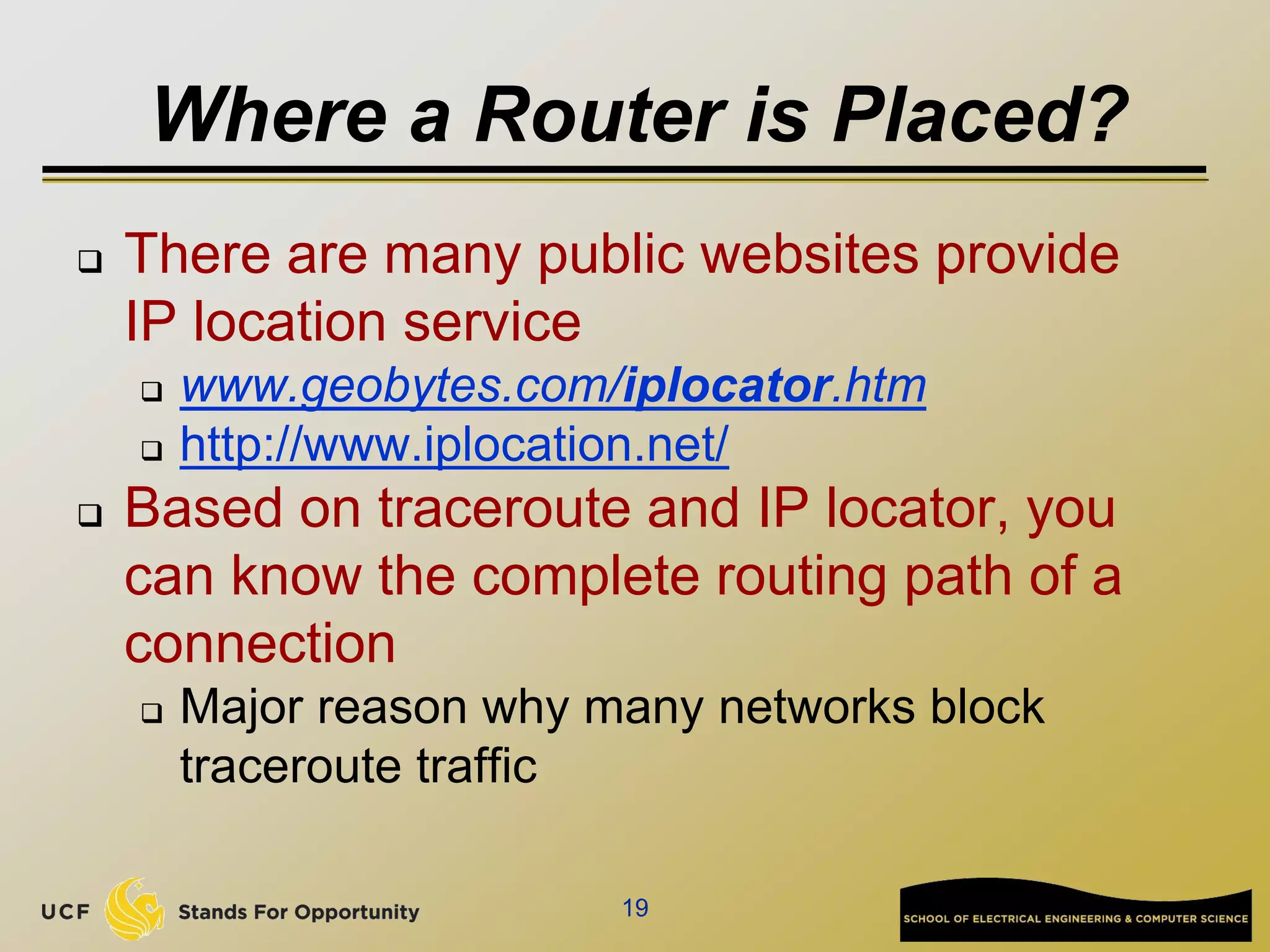 Where a Router is Placed?
 There are many public websites provide
IP location service
 www.geobytes.com/iplocator.htm
 http://www.iplocation.net/
 Based on traceroute and IP locator, you
can know the complete routing path of a
connection
 Major reason why many networks block
traceroute traffic
19
 
