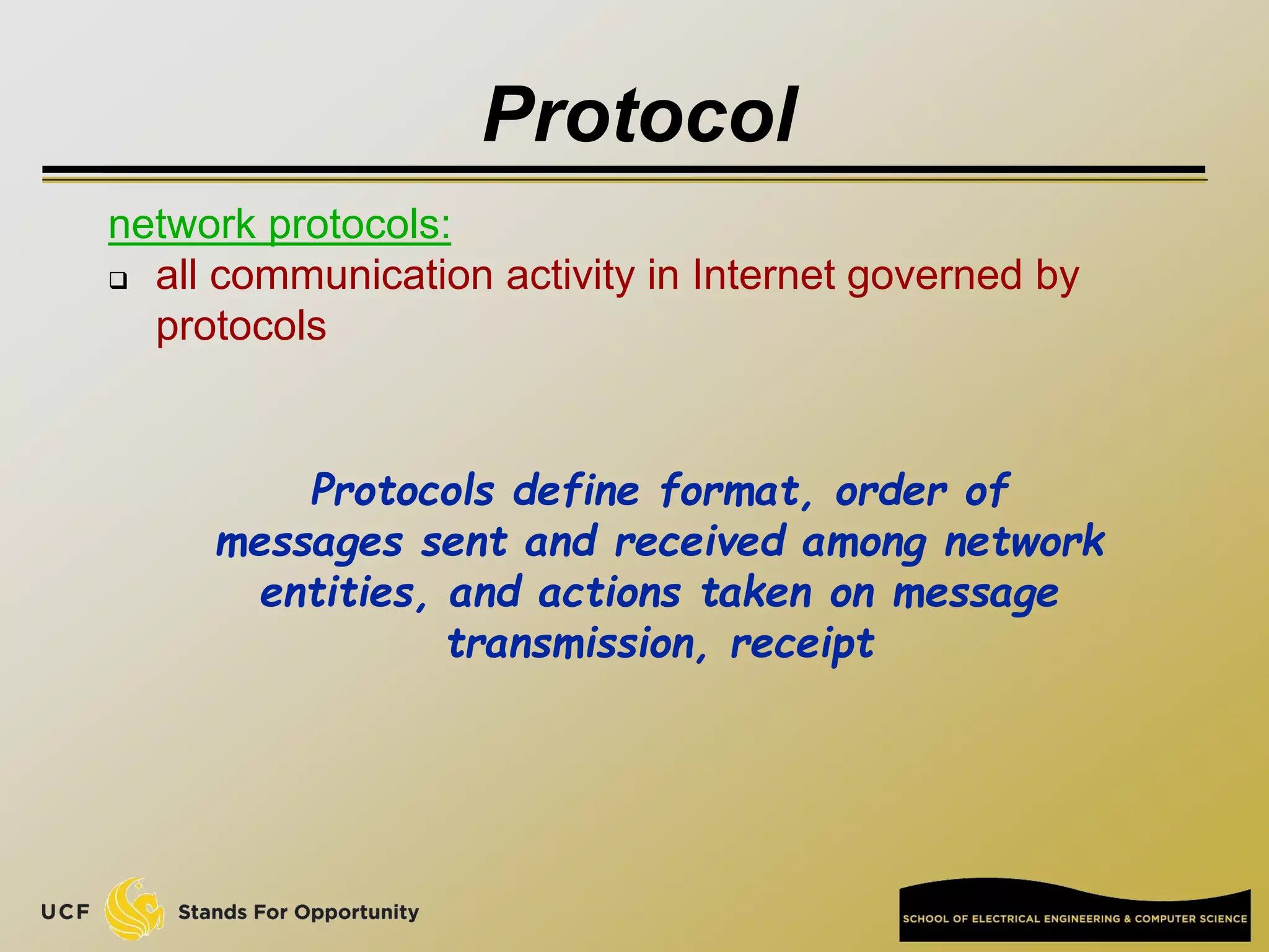 Protocol
network protocols:
 all communication activity in Internet governed by
protocols
Protocols define format, order of
messages sent and received among network
entities, and actions taken on message
transmission, receipt
 