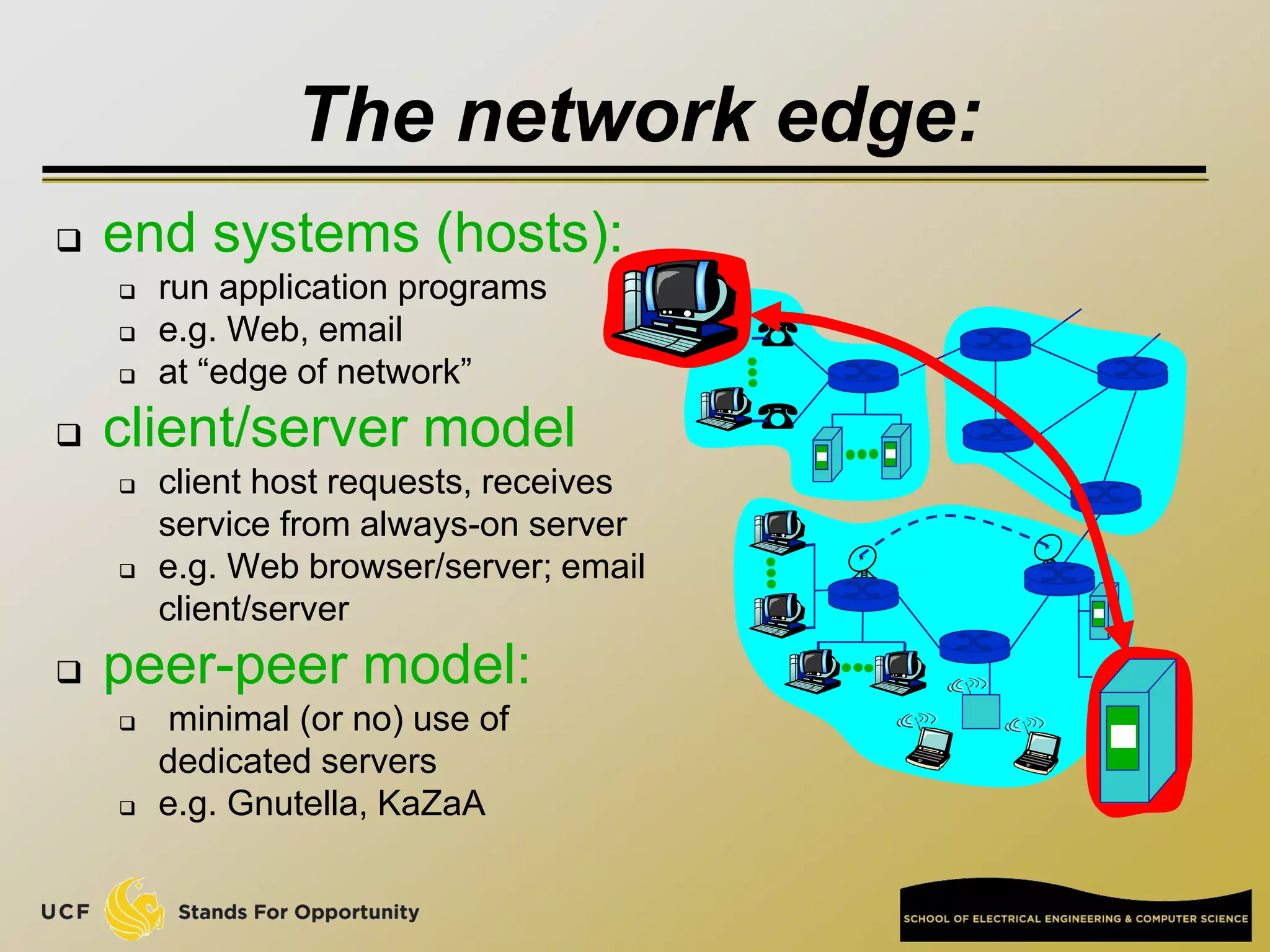 The network edge:
 end systems (hosts):
 run application programs
 e.g. Web, email
 at “edge of network”
 client/server model
 client host requests, receives
service from always-on server
 e.g. Web browser/server; email
client/server
 peer-peer model:
 minimal (or no) use of
dedicated servers
 e.g. Gnutella, KaZaA
 