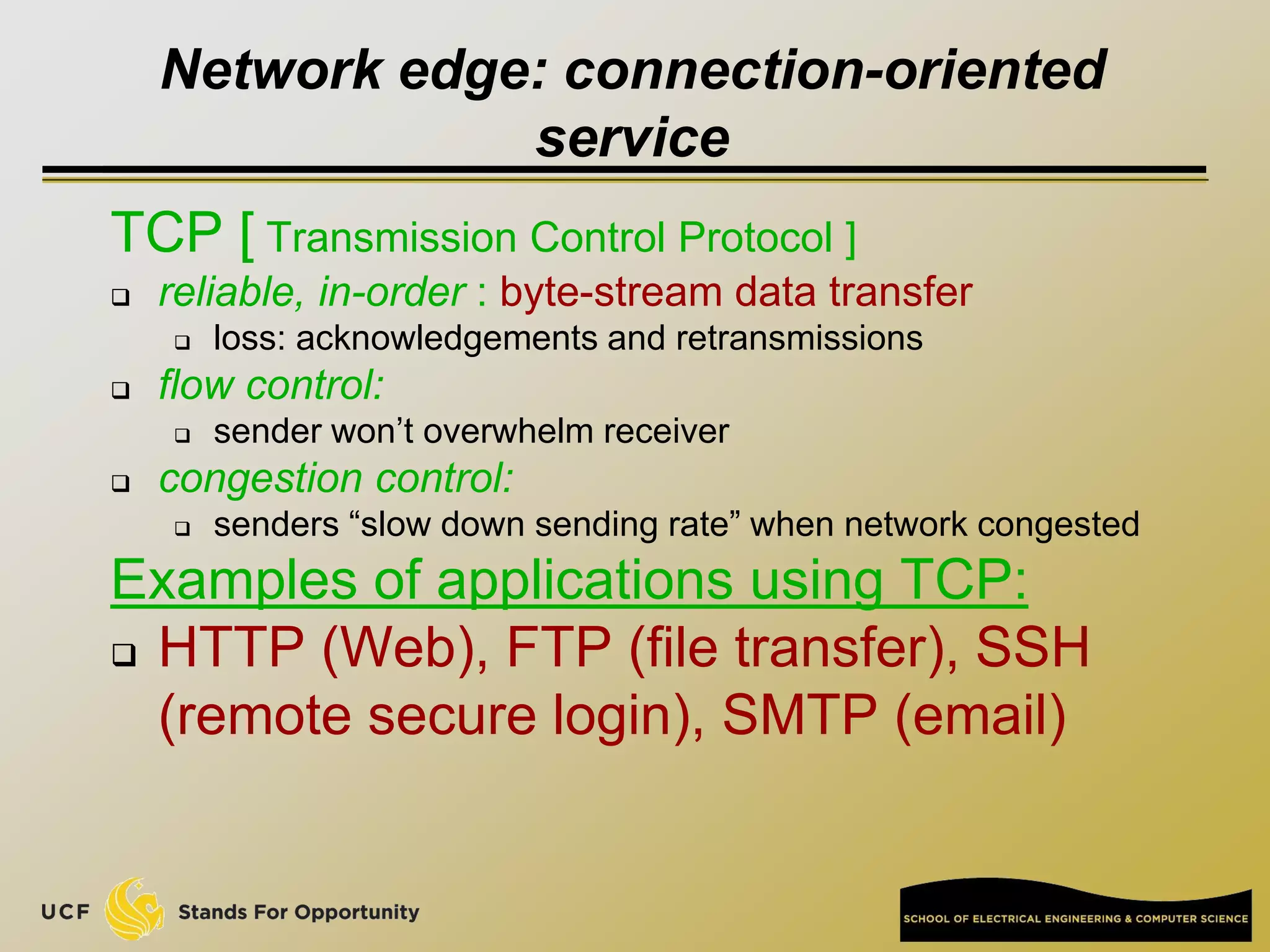 Network edge: connection-oriented
service
TCP [ Transmission Control Protocol ]
 reliable, in-order : byte-stream data transfer
 loss: acknowledgements and retransmissions
 flow control:
 sender won’t overwhelm receiver
 congestion control:
 senders “slow down sending rate” when network congested
Examples of applications using TCP:
 HTTP (Web), FTP (file transfer), SSH
(remote secure login), SMTP (email)
 