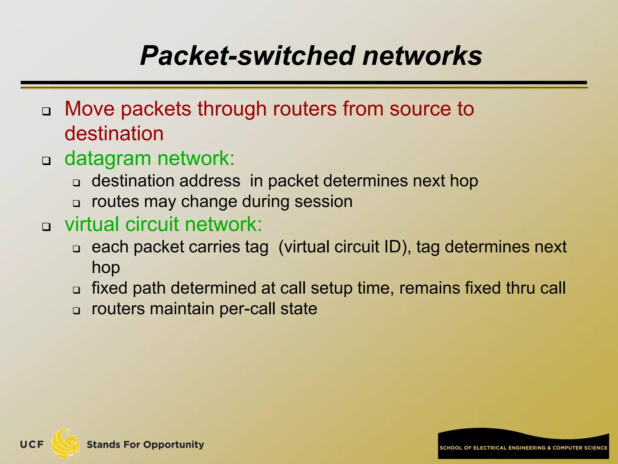 Packet-switched networks
 Move packets through routers from source to
destination
 datagram network:
 destination address in packet determines next hop
 routes may change during session
 virtual circuit network:
 each packet carries tag (virtual circuit ID), tag determines next
hop
 fixed path determined at call setup time, remains fixed thru call
 routers maintain per-call state
 