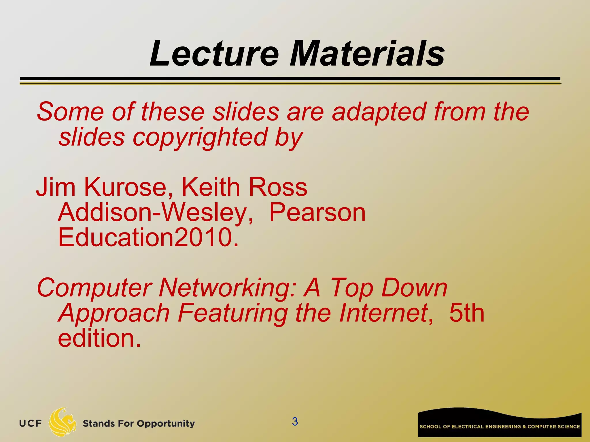 Lecture Materials
Some of these slides are adapted from the
slides copyrighted by
Jim Kurose, Keith Ross
Addison-Wesley, Pearson
Education2010.
Computer Networking: A Top Down
Approach Featuring the Internet, 5th
edition.
3
 
