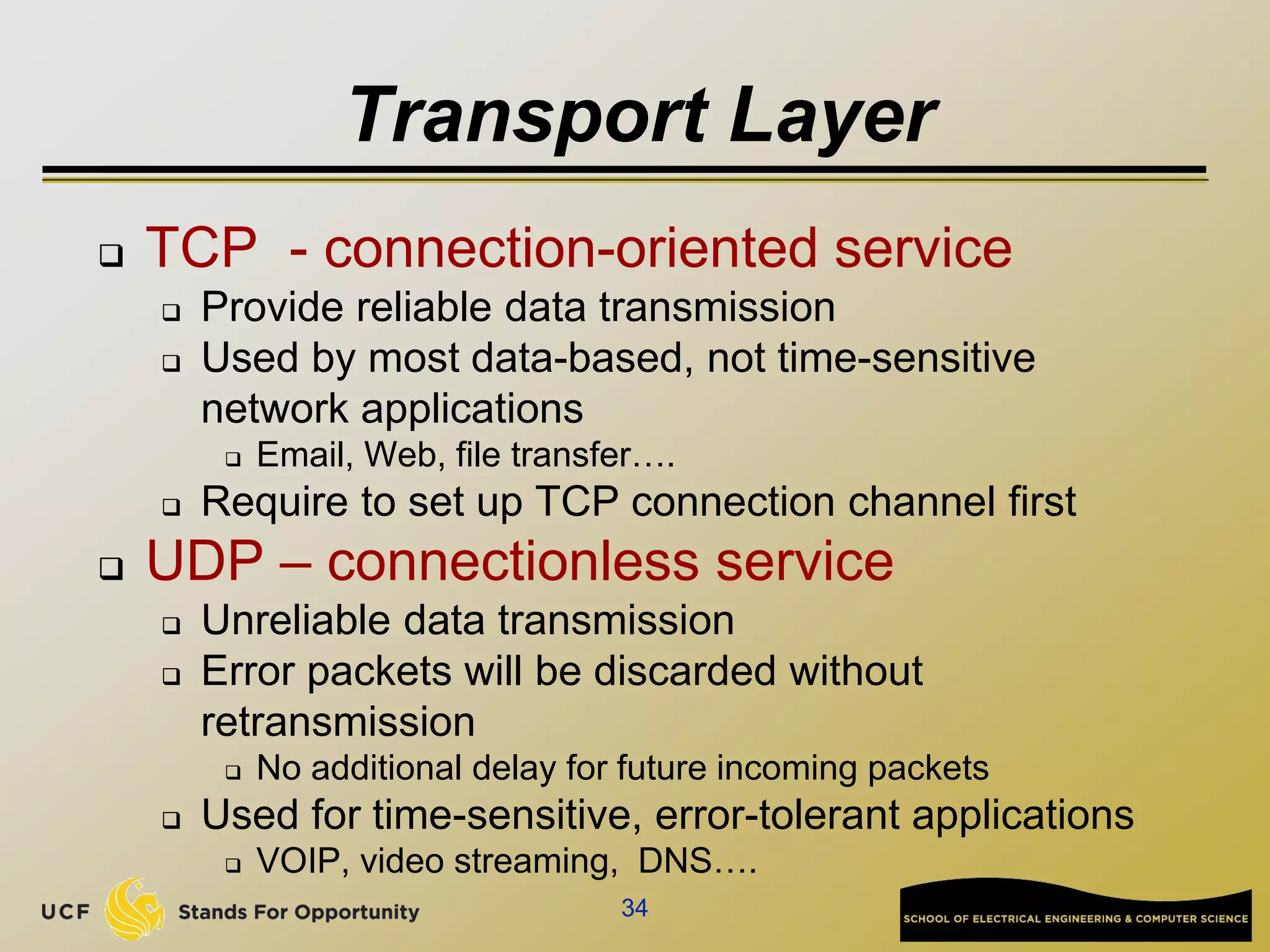 Transport Layer
 TCP - connection-oriented service
 Provide reliable data transmission
 Used by most data-based, not time-sensitive
network applications
 Email, Web, file transfer….
 Require to set up TCP connection channel first
 UDP – connectionless service
 Unreliable data transmission
 Error packets will be discarded without
retransmission
 No additional delay for future incoming packets
 Used for time-sensitive, error-tolerant applications
 VOIP, video streaming, DNS….
34
 