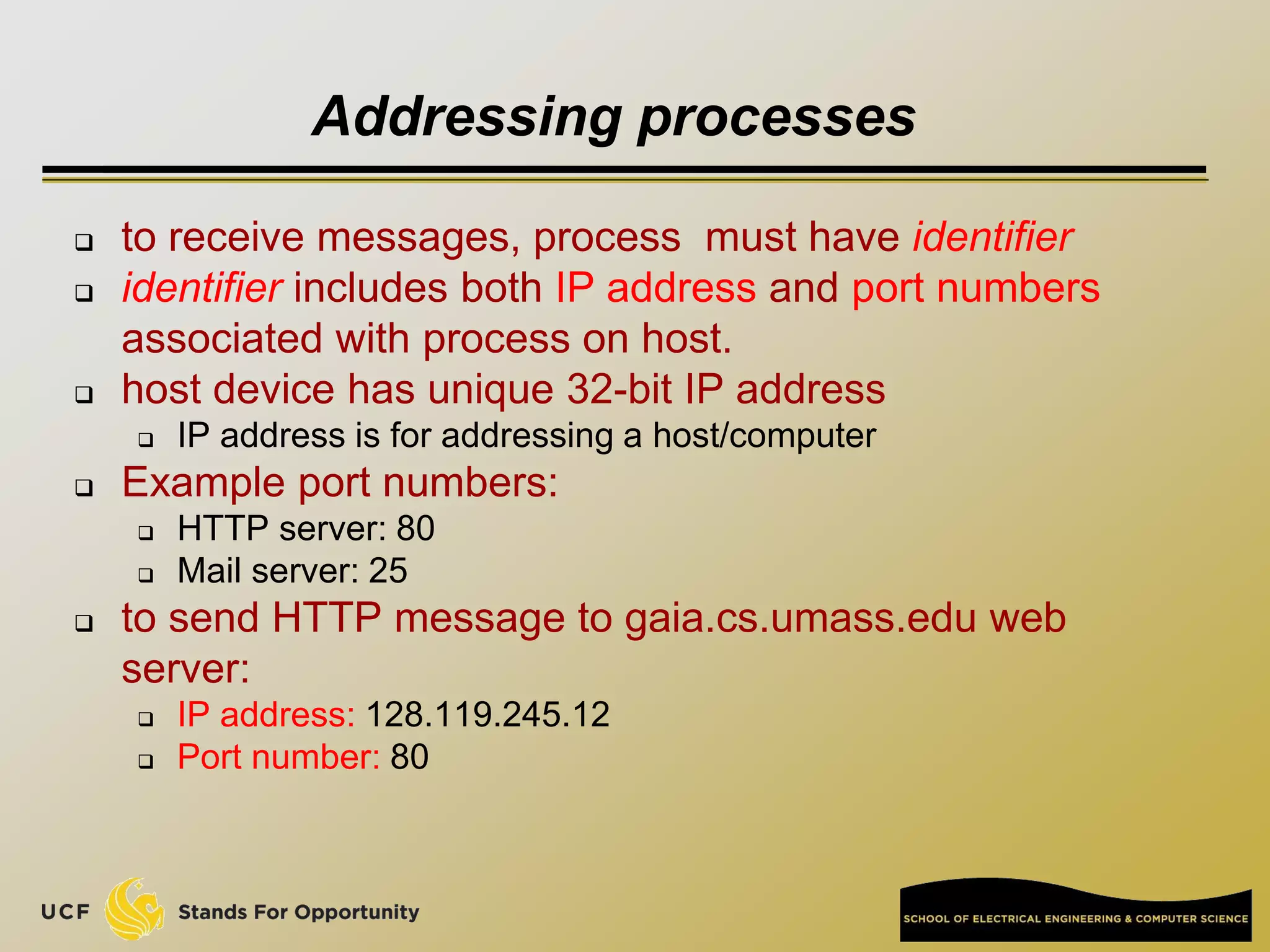 Addressing processes
 to receive messages, process must have identifier
 identifier includes both IP address and port numbers
associated with process on host.
 host device has unique 32-bit IP address
 IP address is for addressing a host/computer
 Example port numbers:
 HTTP server: 80
 Mail server: 25
 to send HTTP message to gaia.cs.umass.edu web
server:
 IP address: 128.119.245.12
 Port number: 80
 