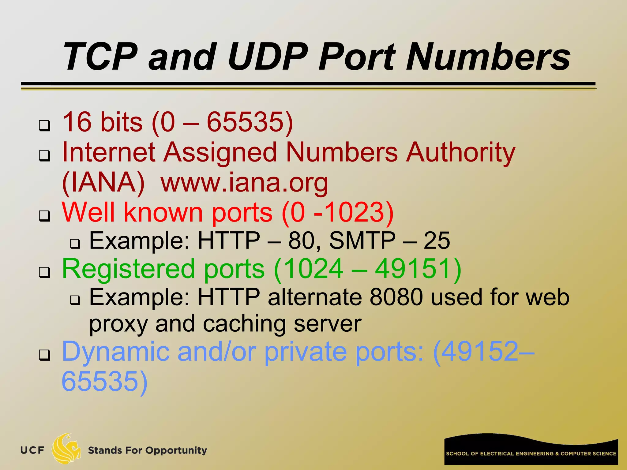 TCP and UDP Port Numbers
 16 bits (0 – 65535)
 Internet Assigned Numbers Authority
(IANA) www.iana.org
 Well known ports (0 -1023)
 Example: HTTP – 80, SMTP – 25
 Registered ports (1024 – 49151)
 Example: HTTP alternate 8080 used for web
proxy and caching server
 Dynamic and/or private ports: (49152–
65535)
 