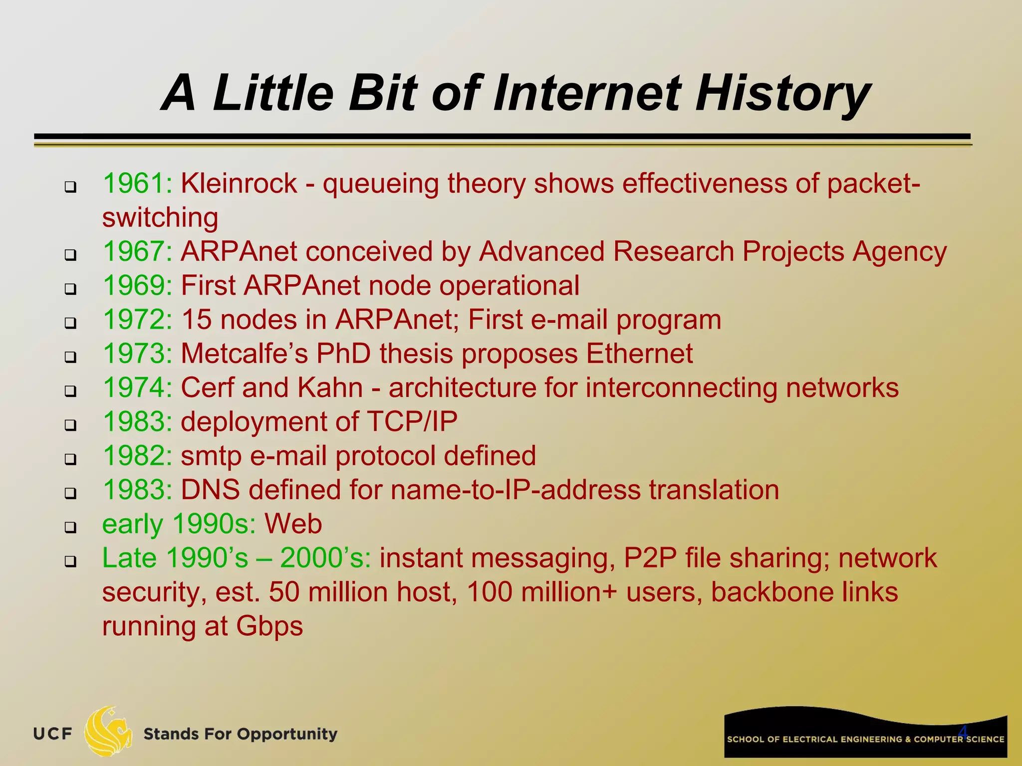 4
A Little Bit of Internet History
 1961: Kleinrock - queueing theory shows effectiveness of packet-
switching
 1967: ARPAnet conceived by Advanced Research Projects Agency
 1969: First ARPAnet node operational
 1972: 15 nodes in ARPAnet; First e-mail program
 1973: Metcalfe’s PhD thesis proposes Ethernet
 1974: Cerf and Kahn - architecture for interconnecting networks
 1983: deployment of TCP/IP
 1982: smtp e-mail protocol defined
 1983: DNS defined for name-to-IP-address translation
 early 1990s: Web
 Late 1990’s – 2000’s: instant messaging, P2P file sharing; network
security, est. 50 million host, 100 million+ users, backbone links
running at Gbps
 