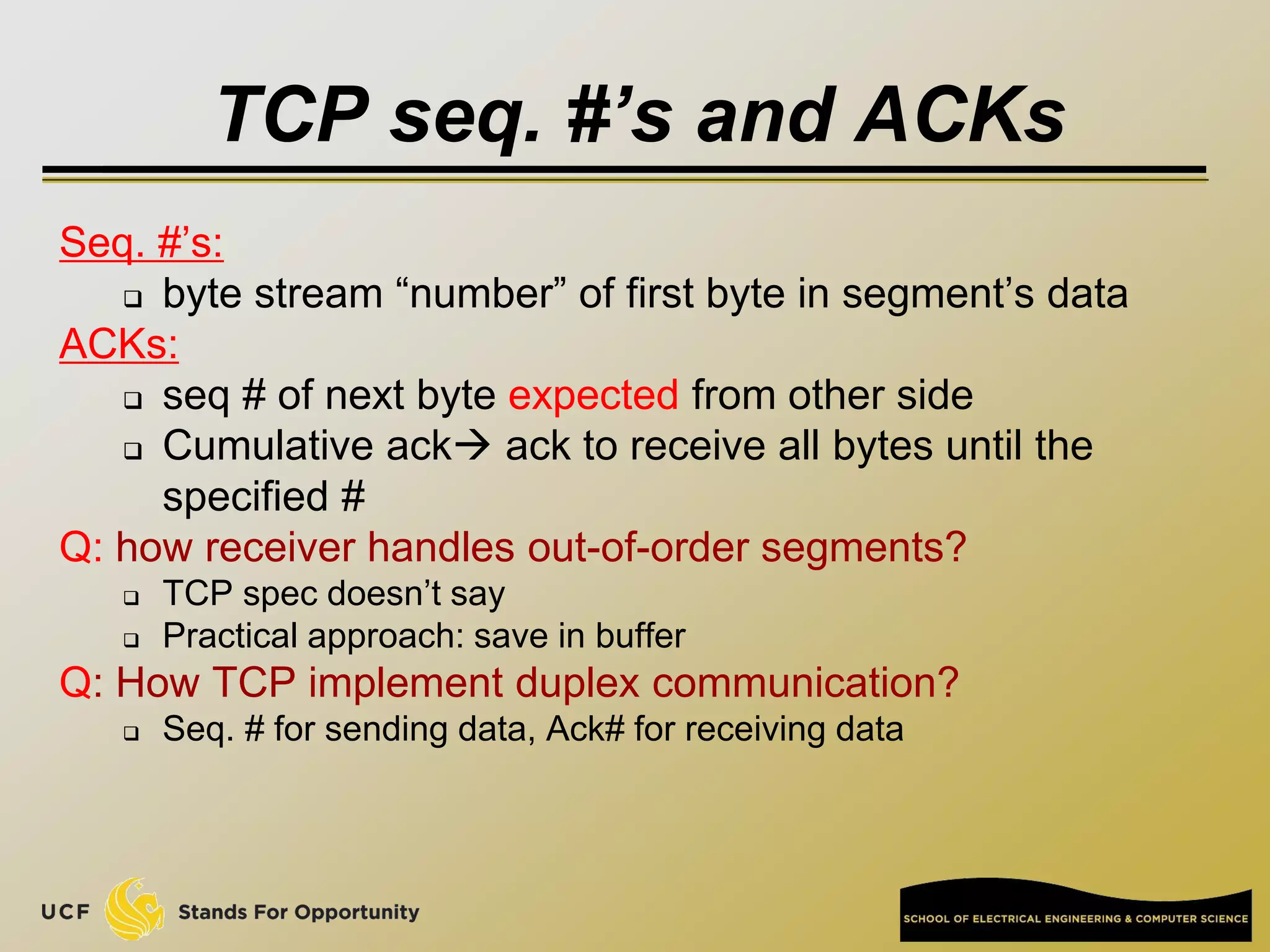 TCP seq. #’s and ACKs
Seq. #’s:
 byte stream “number” of first byte in segment’s data
ACKs:
 seq # of next byte expected from other side
 Cumulative ack ack to receive all bytes until the
specified #
Q: how receiver handles out-of-order segments?
 TCP spec doesn’t say
 Practical approach: save in buffer
Q: How TCP implement duplex communication?
 Seq. # for sending data, Ack# for receiving data
 
