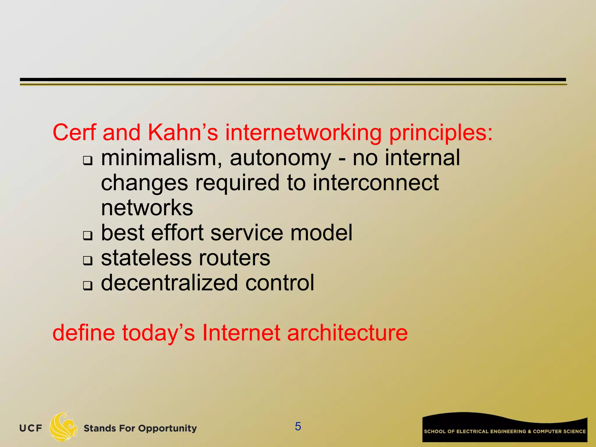 5
Cerf and Kahn’s internetworking principles:
 minimalism, autonomy - no internal
changes required to interconnect
networks
 best effort service model
 stateless routers
 decentralized control
define today’s Internet architecture
 