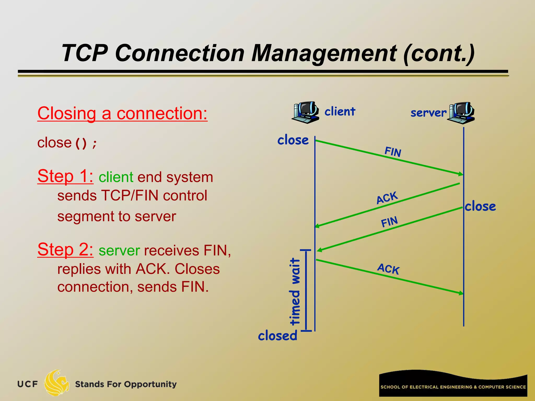 TCP Connection Management (cont.)
Closing a connection:
close();
Step 1: client end system
sends TCP/FIN control
segment to server
Step 2: server receives FIN,
replies with ACK. Closes
connection, sends FIN.
client server
close
close
closed
timed
wait
 