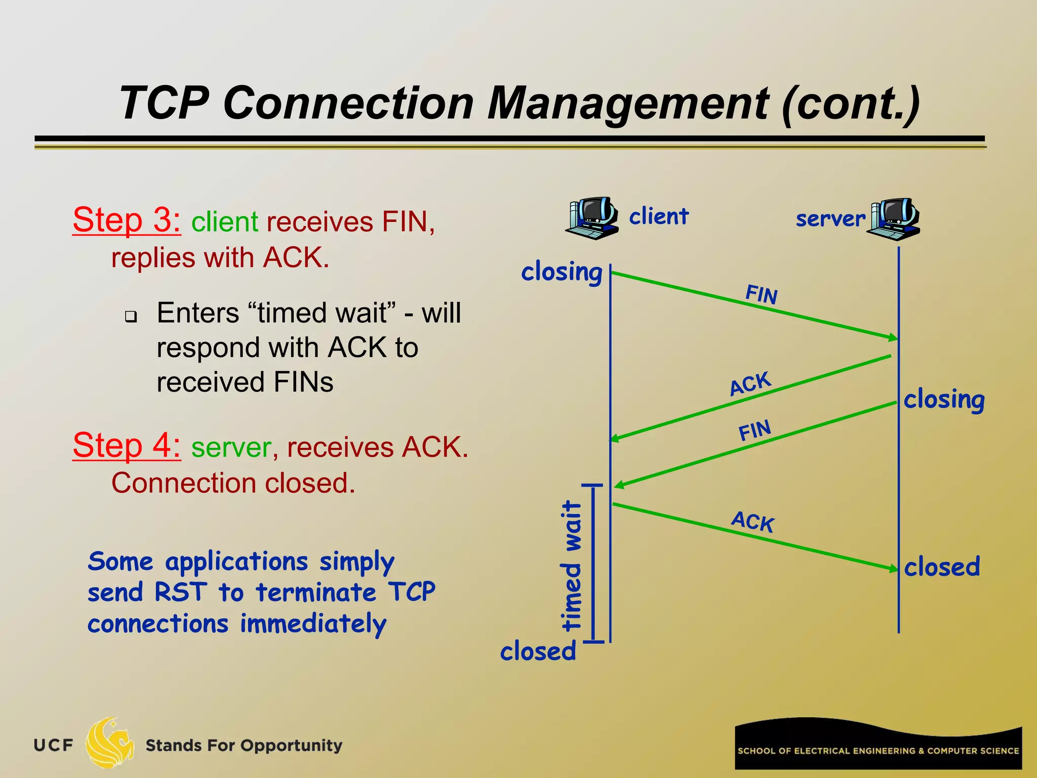 TCP Connection Management (cont.)
Step 3: client receives FIN,
replies with ACK.
 Enters “timed wait” - will
respond with ACK to
received FINs
Step 4: server, receives ACK.
Connection closed.
client server
closing
closing
closed
timed
wait closed
Some applications simply
send RST to terminate TCP
connections immediately
 