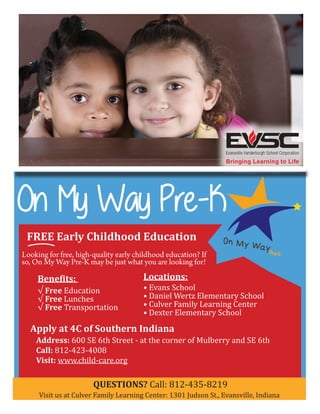 On My Way Pre-K 
FREE Early Childhood Education 
Looking for free, high-quality early childhood education? If 
so, On My Way Pre-K may be just what you are looking for! 
Benefits: 
√ Free Education 
√ Free Lunches 
√ Free Transportation 
Locations: 
• Evans School 
• Daniel Wertz Elementary School 
• Culver Family Learning Center 
• Dexter Elementary School 
Apply at 4C of Southern Indiana 
Address: 600 SE 6th Street - at the corner of Mulberry and SE 6th 
Call: 812-423-4008 
Visit: www.child-care.org 
QUESTIONS? Call: 812-435-8219 
Visit us at Culver Family Learning Center: 1301 Judson St., Evansville, Indiana 

