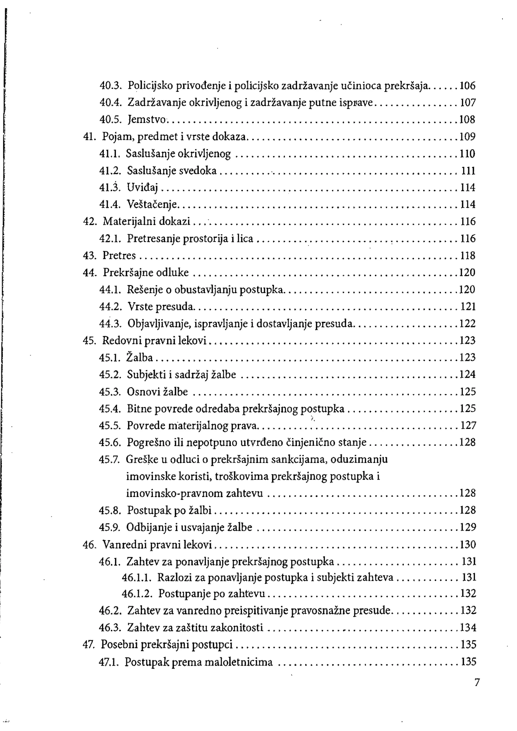 40.3. Policijsko privodenje i policijsko zadriavanje ucinioea prekrSaja...... 106 

40.4. Zadriavanje okrivijenog i zadriavanje putne ispl'ave ................ 107 

40.5. Jemstvo....................................................... 108 

41. Pojam, predmet i vrste dokaza........................................ 109 

41.1. Saslusanje okrivljenog .......................................... 110 

41.2. Saslusanje svedoka ............................................. III 

41.3. Uvidaj ........................................................ 114 

41.4. Vestacenje..................................................... 114 

42. Materijalni dokazi. ................................................. U6 

42.1. Pretresanje prostorija i liea ......................... , ............ 116 

43. Pretres ............................................................ 118 

44. Prekrsajne odluke .................................................. 120 

44.1. Resenje 0 obustavljanju postupka................................. 120 

44.2. Vrste presuda.................................................. 121 

44.3. Objavljivanje, ispravijanje i dostavljanje presuda.................... 122 

45. Redovni pravni lekovi ............................................... 123 

45.1. ZaIba ......................................................... 123 

45.2. Subjekti i sadriaj zaibe ......................................... 124 

45.3. Osnovi zalbe .................................................. 125 

45.4. Bitne povrede odredaba prekrsajnog postupka ..................... 125 

),
45.5. Povrede materijalnog prava...................................... 127 

45.6. Pogresno iIi nepotpuno utvrdeno cinjenicno stanje ................. 128 

45.7. 	 Gresl<e u odluci 0 prekrsajnim sankeijama, oduzimanju 

imovinske koristi, troskovima prekrsajnog postupka i 

imovinsko-pravnom zahtevu .................................... 128 

45.8. Postupak po zalbi .............................................. 128 

45.9. 	Odbijanje i usvajanje zalbe ...................................... 129 

46. Vanredni pravnilekovL ............................................. 130 

46.1. Zahtev za ponavljanje prekrsajnog postupka ....................... 131 

46.1.1. Razlozi za ponavljanje postupka i subjekti zahteva ............ 131 

46.1.2. Postupanje po zahtevu .................................... 132 

46.2. Zahtev za vanredno preispitivanje pravosnazne presude............. 132 

46.3. Zahtev za zastitu zakonitosti ..............•..................... 134 

47. Posebni prekrsajni postupci .......................................... 135 

47.1. 	 Postupak prema maloletnicima .................................. 13S
7
 