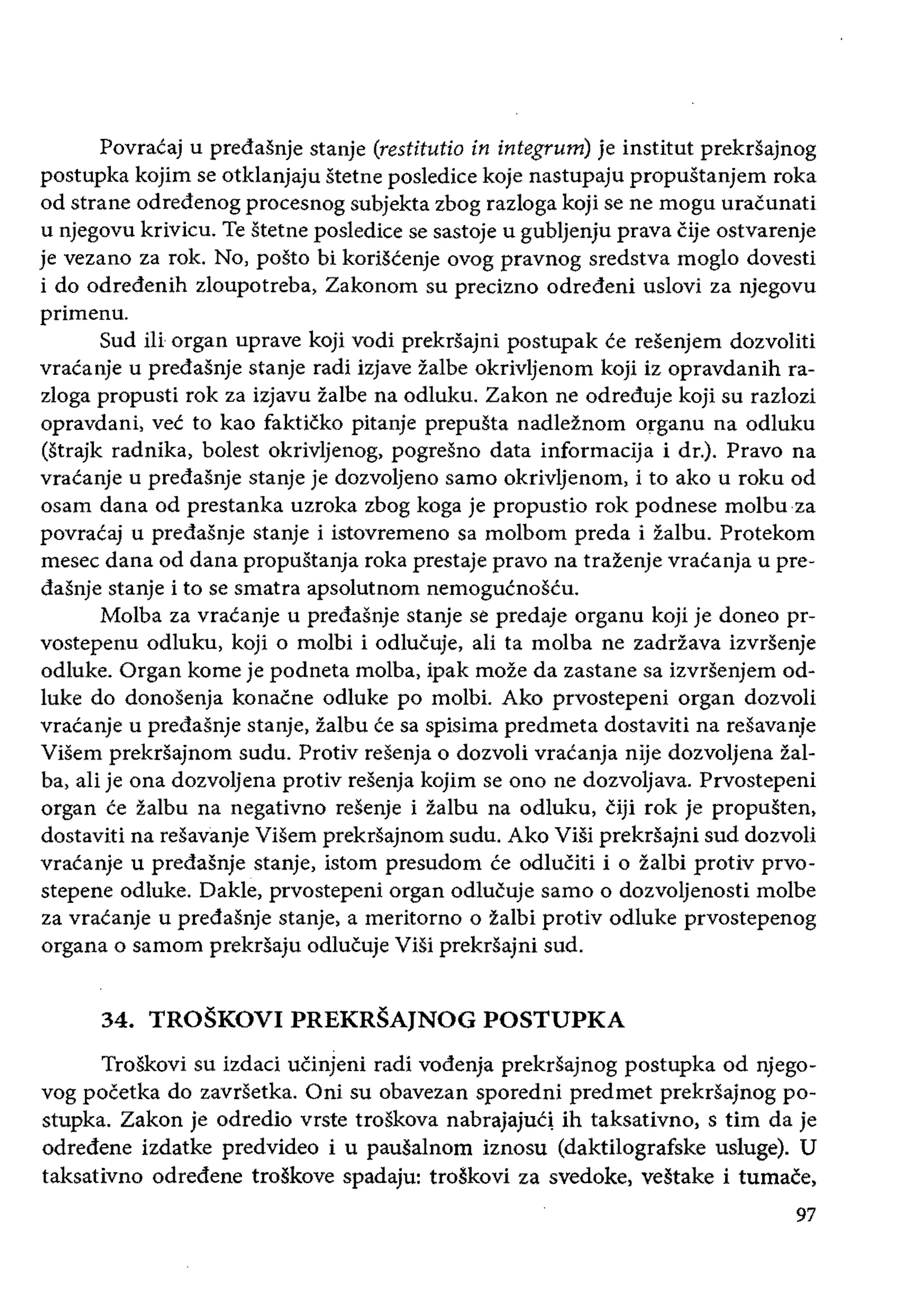 Povraeaj u predasnje stanje (restitutio in integrum) je institut prekrsajnog
postupka kojim se otklanjaju stetne posledice koje nastupaju propustanjem roka
od strane odredenog procesnog subjekta zbog razloga koji se ne mogu uTacunati
u njegovu krivieu. Te stetne poslediee se sastoje u gubljenju prava Cije ostvarenje
je vezano za rok. No, posto bi koriscenje ovog pravnog sredstva moglo dovesti
i do odredenih zloupotreba, Zakonom su precizno odredeni uslovi za njegovu
primenu.
Sud iIi organ uprave koji vodi prekrsajni postupak ee resenjem dozvoliti
vraeanje u predasnje stanje radi izjave zalbe okrivljenom koji iz opravdanih ra­
zloga propusti rok za izjavu ialbe na odluku. Zakon ne odreduje koji su razlozi
opravdani, vee to kao fakticko pitanje prepusta nadleznom organu na odluku
(strajk radnika, bolest okrivljenog, pogresno data informacija i dr.). Pravo na
vracanje u predasnje stanje je dozvoljeno sarno okrivljenom, i to ako u roku od
osam dana od prestanka uzroka zbog koga je propustio rok podnese molbuza
povracaj u predasnje stanje i istovremeno sa molbom preda i Zalbu. Protekom
mesec dana od dana propustanja roka prestaje pravo na trazenje vracanja u pre­
dasnje stanje i to se smatra apsolutnom nemoguenoseu.
Molba za vracanje u predasnje stanje se predaje organu koji je doneo pr­
vostepenu odluku, koji 0 molbi i odlucuje, ali ta molba ne zadrZava izvrsenje
odluke. Organ kome je podneta molba, ipak moze da zastane sa izvrsenjem od­
luke do donosenja konacne odluke po molbi. Ako prvostepeni organ dozvoli
vraeanje u predasnje stanje, zalbu ce sa spisima predmeta dostaviti na resavanje
Visem prekrsajnom sudu. Protiv resenja 0 dozvoli vracanja nije dozvoljena zal­
ba, ali je ona dozvoljena protiv resenja kojim se ono ne dozvoljava. Prvostepeni
organ ce zalbu na negativno resenje i zalbu na odluku, ciji rok je propusten,
dostaviti na resavanje ViSem prekrsajnom sudu. Ako ViSi prekrsajni sud dozvoli
vraeanje u predasnje stanje, istom presudom ce odluCiti i 0 zalbi protiv prvo­
stepene odluke. Dakle, prvostepeni organ odlucuje sarno 0 dozvoljenosti molbe
za vracanje u predasnje stanje, a meritorno 0 zalbi protiv odluke prvostepenog
organa 0 samom prekrsaju odlucuje Visi prekrsajni sud.
34. TROSKOVI PREKRSAJNOG POSTUPKA
TroSkovi su izdaci uCinjeni radi vodenja prekrsajnog postupka od njego­
vog pocetka do zavrsetka. Oni su obavezan sporedni predmet prekrsajnog po­
stupka. Zakon je odredio vrste troskova nabrajajucl ih taksativno, stirn da je
odredene izdatke predvideo i U pausalnom iznosu (daktilografske usluge). U
taksativno odredene troskove spadaju: troskovi za svedoke, vestake i tumace,
97
 