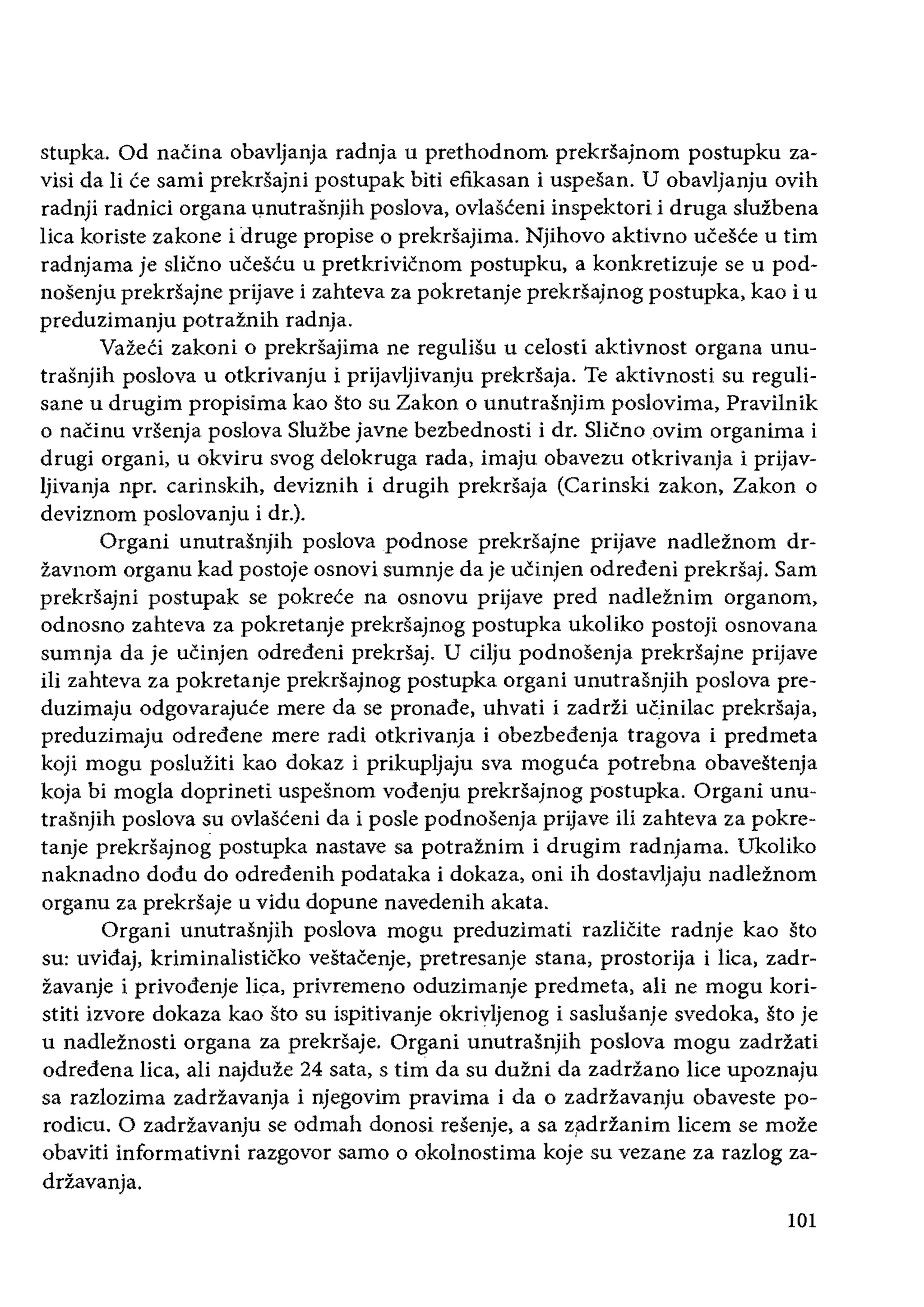 stupka. Od naCina obavljanja radnja u prethodnom prekrsajnom postupku za­
visi da Ii ce sarni prekrsajni postupak biti efikasan i uspesan. U obavljanju ovih
radnji radnici organa .l.nutrasnjih poslova, ovlasteni inspektori i druga sluzbena
lica koriste zakone i druge propise 0 prekrsajirna. Njihovo aktivno ueeste u tim
radnjama je slieno ueescu u pretkrivicnom postupku, a konkretizuje se u pod­
nosenju prekrsajne prijave i zahteva za pokretanje prekrsajnog postupka, kao i u
preduzimanju potraznih radnja.
VazeCi zakoni 0 prekrsajima ne regulisu u celosti aktivnost organa unu­
trasnjih poslova u otkrivanju i prijavljivanju prekrsaja. Te aktivnosti su reguIi­
sane u drugim propisima kao sto su Zakon 0 unutrasnjim poslovima, Pravilnik
o naCinu vrsenja poslova Sluzbe jayne bezbednosti i dr. Slicnoovim organima i
drugi organi, u okviru svog delokruga rada, imaju obavezu otkrivanja i prijav­
Ijivanja npr. carinskih, deviznih i drugih prekrsaja (Carinski zakon, Zakon 0
deviznorn poslovanju i dr.).
Organi unutrasnjih poslovapodnose prekrsajne prijave nadleznom dr­
zavnom organu kad postoje osnovi sumnje da je uCinjen odredeni prekrsaj. Sam
prekrsajni postupak se pokrece na osnovu prijave pred nadleznim organom,
odnosno zahteva za pokretanje prekrsajnog postupka ukoliko postoji osnovana
sumnja da je uCinjen odredeni prekrsaj. U cilju podnosenja prekrsajne prijave
iIi zahteva za pokretanje prekrsajnog postupka organi unutrasnjih poslova pre­
duzimaju odgovarajuce mere da se pronade, uhvati i zadrZi ueinilac prekrsaja,
preduzimaju odredene mere radi otkrivanja i obezbedenja tragova i predmeta
koji mogu posluziti kao dokaz i prikupljaju sva moguta potrebna obavestenja
koja bi mogla doprineti uspesnom vodenju prekrsajnog postupka. Organi unu­
trasnjih poslova su ovIasteni da i posle podnosenja prijave iIi zahteva za pokre­
tanje prekrsajnog postupka nastave sa potraznim i drugim radnjama. Ukoliko
naknadno dodu do odredenih podataka i dokaza, oni ih dostavIjaju nadleZnorn
organu za prekrsaje u vidu dopune navedenih akata.
Organi unutrasnjih poslova mogu preduzimati razlieite radnje kao sto
su: uvidaj, kriminalistieko vestacenje, pretresanje stana, prostorija i lica, zadr­
zavanje i privodenje lica, privremeno oduzimanje predmeta, ali ne mogu kori­
stiti izvore dokaza kao sto su ispitivanje okrivljenog i saslusanje svedoka, sto je
u nadleznosti organa za prekrsaje. Organi unutrasnjih pos}ova mogu zadrZati
odredena lica, ali najduze 24 sata, stirn da su duzni da zadrZano lice upoznaju
sa razlozima zadrZavanja i njegovim pravima i da 0 zadrZavanju obaveste po­
rodieu. 0 zadrZavanju se odmah donosi resenje, a sa zi1drfanim licem se moze
obaviti informativni razgovor sarno 0 okolnostima koje su vezane za razlog za­
drZavanja.
101
 