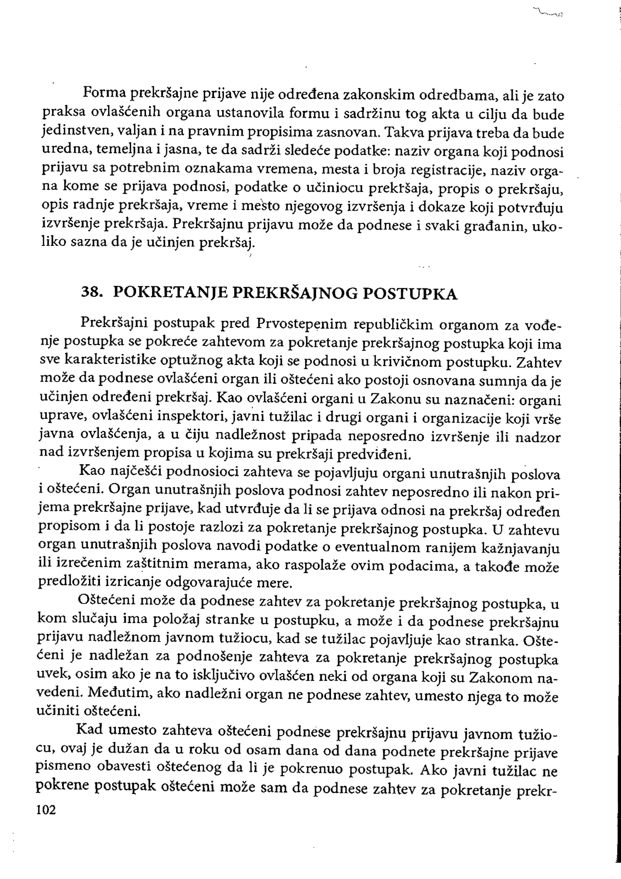 Forma prekrSajne prijave nije odredena zakonskim odredbama, ali je zato
praksa ovlascenih organa ustanovila formu i sadrfinu tog akta u cHju da bude
jedinstven, valjan i na pravnim propisima zasnovan. Takva prijava treba da bude
uredna, temeljna i jasna, te da sadrfi sledece podatke: naziv organa koji podnosi
prijavu sa potrebnim oznakama vremena, mesta i broja registracije, naziv orga­
na kome se prijava podnosi, podatke 0 ucinioeu prektsaja, propis 0 prekrsaju,
opis radnje prekrsaja, vreme i mesto njegovog izvrsenja i dokaze koji potvrduju
izvrsenje prekrsaja. Prekrsajnu prijavu moze da podnese i svaki gradanin, uko­
liko sazna da je ucinjen prekrsaj.
38. POKRETANJE PREKRSAJNOG POSTUPKA
Prekdajni postupak pred Prvostepenim republickim organom za vode­
nje postupka se pokrece zahtevom za pokretanje prekrsajnog postupka koji ima
sve karakteristike optuznog akta koji se podnosi u krivicnom postupku. Zahtev
moze da podnese ovlasceni organ Hi osteceni ako postoji osnovana sumnja da je
ucinjen odredeni prekrsaj. Kao ovlasceni organi u Zakonu su naznaeeni: organi
uprave, ovlasceni inspektori, javni tuzilae i drugi organi i organizacije koji vrSe
javna ovlascenja, a u eiju nadleznost pripada neposredno izvrsenje iIi nadzor
nad izvrsenjem propisa u kojima su prekrsaji predvideni.
Kao najeesCi podnosiod zahteva se pojavljuju organi unutrasnjih poslova
i osteceni. Organ unutrasnjih poslova podnosi zahtev neposredno iIi nakon pri­
jema prekrsajne prijave, kad utvrduje da Ii se prijava odnosi na prekrsaj odreden
propisom i da Ii postoje razlozi za pokretanje prekrsajnog postupka. U zahtevu
organ unutrasnjih poslova navodi podatke 0 eventualnom ranijem kaznjavanju
iIi izreeenim zastitnim merama, ako raspolaze ovim podacima, a takode moze
predloziti izricanje odgovarajuce mere.
Osteceni moze da podnese zahtev za pokretanje prekrsajnog postupka. u
kom slucaju ima polozaj stranke u postupku, a moze i da podnese prekrsajnu
prijavu nadleznom javnom tuzioeu, kad se tuzilae pojavljuje kao stranka. Oste­
ceni je nadlezan za podnosenje zahteva za pokretanje prekrsajnog postupka
uvek, osim ako je na to iskljucivo ovlascen neki od organa koji su Zakonom na­
vedeni. Medutim, ako nadlezni organ ne podnese zahtev, umesto njega to moze
uCiniti osteceni.
Kad umesto zahteva osteceni podnese prekrsajnu prijavu javnom tuzio­
eu, ovaj je duzan da u roku od osam dana od dana podnete prekrSajne prijave
pismeno obavesti ostecenog da Ii je pokrenuo postupak. Ako javni tuzilac ne
pokrene postupak osteceni moze sam da podnese zahtev za pokretanje prekr­
102
 